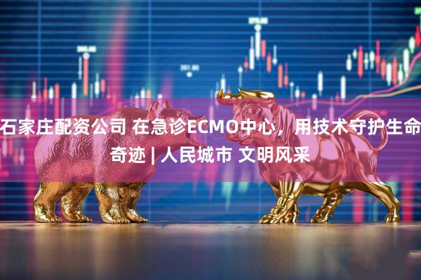 石家庄配资公司 在急诊ECMO中心，用技术守护生命奇迹 | 人民城市 文明风采