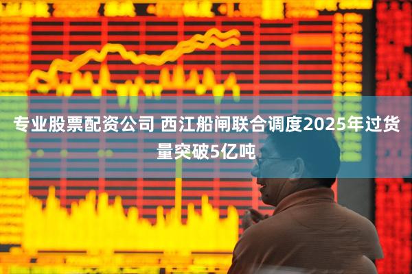 专业股票配资公司 西江船闸联合调度2025年过货量突破5亿吨