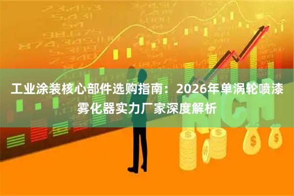 工业涂装核心部件选购指南:2026年单涡轮喷漆雾化器实力厂家深度解析