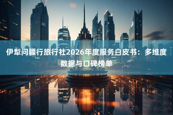 伊犁问疆行旅行社2026年度服务白皮书：多维度数据与口碑榜单