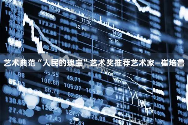 艺术典范“人民的瑰宝”艺术奖推荐艺术家—崔培鲁