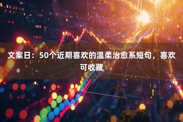 文案日：50个近期喜欢的温柔治愈系短句，喜欢可收藏