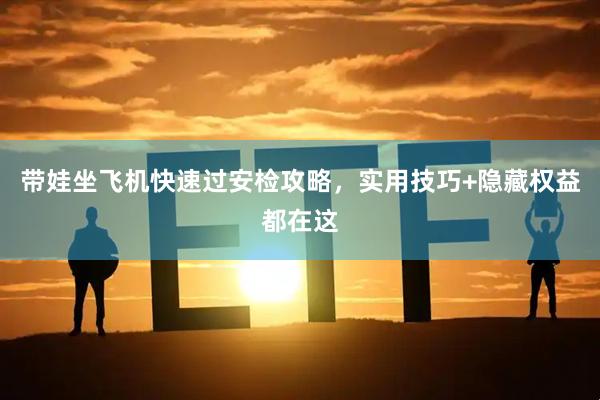 带娃坐飞机快速过安检攻略，实用技巧+隐藏权益都在这